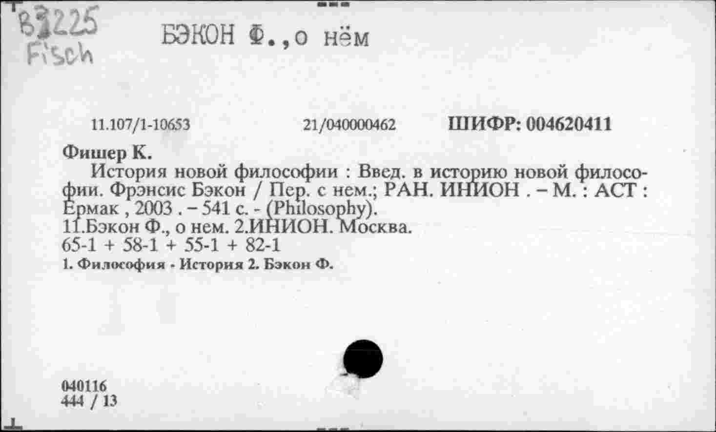 ﻿
БЭКОН Ф.,о нём
11.107/1-10653	21/040000462 ШИФР: 004620411
Фишер К.
История новой философии : Ввод, в историю новой филосо фии. Фрэнсис Бэкон / Пер. с нем.; РАН. ИНИОН . - М.: ACT Ермак , 2003 . - 541 с. - (Philosophy).
И.Бэкон Ф., о нем. 2.ИНИОН. Москва.
65-1 + 58-1 + 55-1 + 82-1
1. Философия - История 2. Бэкон Ф.
040116
444 / 13